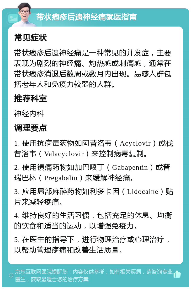 带状疱疹后遗神经痛就医指南 常见症状 带状疱疹后遗神经痛是一种常见的并发症，主要表现为剧烈的神经痛、灼热感或刺痛感，通常在带状疱疹消退后数周或数月内出现。易感人群包括老年人和免疫力较弱的人群。 推荐科室 神经内科 调理要点 1. 使用抗病毒药物如阿昔洛韦（Acyclovir）或伐昔洛韦（Valacyclovir）来控制病毒复制。 2. 使用镇痛药物如加巴喷丁（Gabapentin）或普瑞巴林（Pregabalin）来缓解神经痛。 3. 应用局部麻醉药物如利多卡因（Lidocaine）贴片来减轻疼痛。 4. 维持良好的生活习惯，包括充足的休息、均衡的饮食和适当的运动，以增强免疫力。 5. 在医生的指导下，进行物理治疗或心理治疗，以帮助管理疼痛和改善生活质量。