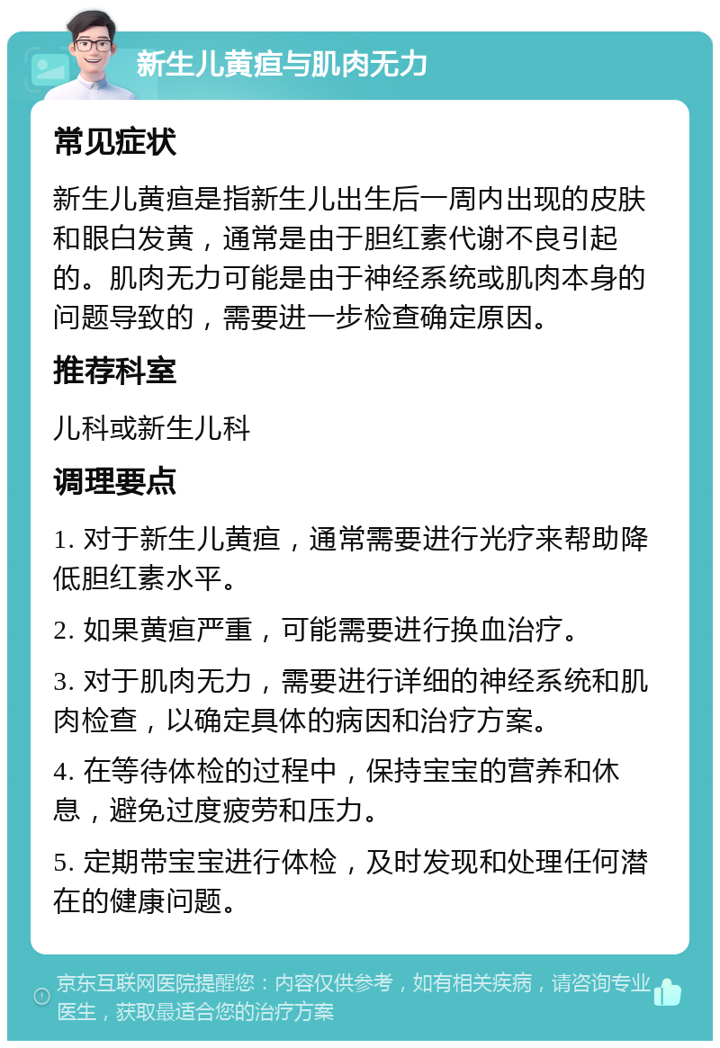 新生儿黄疸与肌肉无力 常见症状 新生儿黄疸是指新生儿出生后一周内出现的皮肤和眼白发黄，通常是由于胆红素代谢不良引起的。肌肉无力可能是由于神经系统或肌肉本身的问题导致的，需要进一步检查确定原因。 推荐科室 儿科或新生儿科 调理要点 1. 对于新生儿黄疸，通常需要进行光疗来帮助降低胆红素水平。 2. 如果黄疸严重，可能需要进行换血治疗。 3. 对于肌肉无力，需要进行详细的神经系统和肌肉检查，以确定具体的病因和治疗方案。 4. 在等待体检的过程中，保持宝宝的营养和休息，避免过度疲劳和压力。 5. 定期带宝宝进行体检，及时发现和处理任何潜在的健康问题。