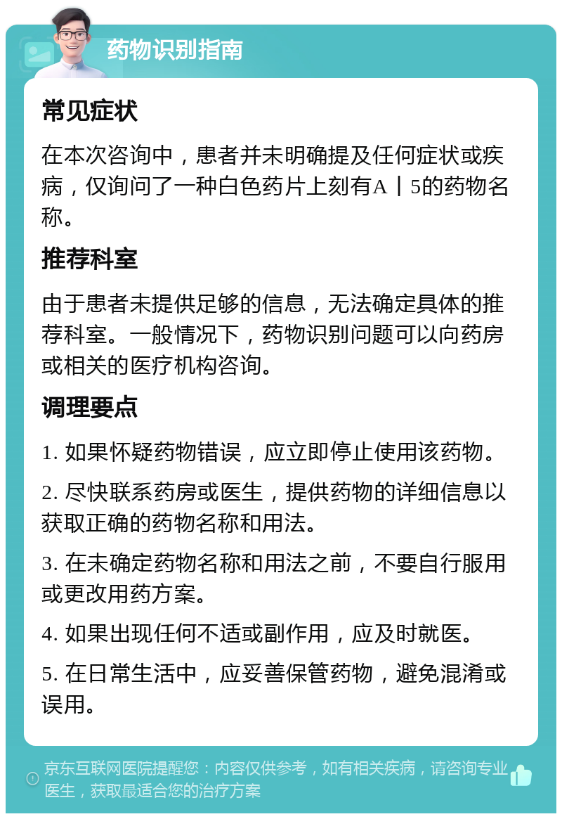 药物识别指南 常见症状 在本次咨询中，患者并未明确提及任何症状或疾病，仅询问了一种白色药片上刻有A丨5的药物名称。 推荐科室 由于患者未提供足够的信息，无法确定具体的推荐科室。一般情况下，药物识别问题可以向药房或相关的医疗机构咨询。 调理要点 1. 如果怀疑药物错误，应立即停止使用该药物。 2. 尽快联系药房或医生，提供药物的详细信息以获取正确的药物名称和用法。 3. 在未确定药物名称和用法之前，不要自行服用或更改用药方案。 4. 如果出现任何不适或副作用，应及时就医。 5. 在日常生活中，应妥善保管药物，避免混淆或误用。