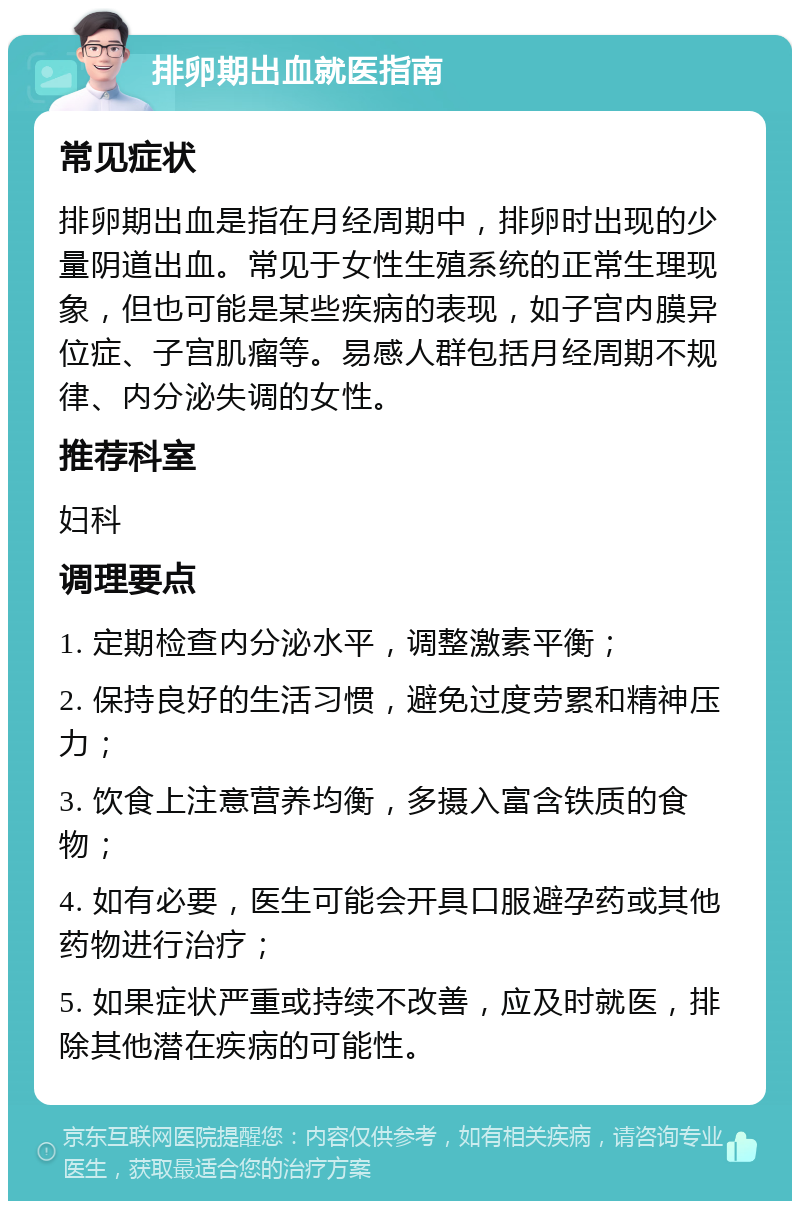 排卵期出血就医指南 常见症状 排卵期出血是指在月经周期中，排卵时出现的少量阴道出血。常见于女性生殖系统的正常生理现象，但也可能是某些疾病的表现，如子宫内膜异位症、子宫肌瘤等。易感人群包括月经周期不规律、内分泌失调的女性。 推荐科室 妇科 调理要点 1. 定期检查内分泌水平，调整激素平衡； 2. 保持良好的生活习惯，避免过度劳累和精神压力； 3. 饮食上注意营养均衡，多摄入富含铁质的食物； 4. 如有必要，医生可能会开具口服避孕药或其他药物进行治疗； 5. 如果症状严重或持续不改善，应及时就医，排除其他潜在疾病的可能性。