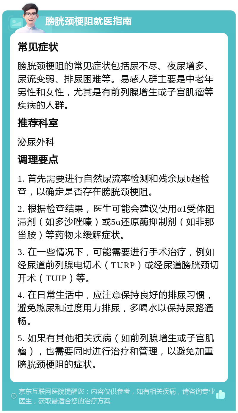 膀胱颈梗阻就医指南 常见症状 膀胱颈梗阻的常见症状包括尿不尽、夜尿增多、尿流变弱、排尿困难等。易感人群主要是中老年男性和女性，尤其是有前列腺增生或子宫肌瘤等疾病的人群。 推荐科室 泌尿外科 调理要点 1. 首先需要进行自然尿流率检测和残余尿b超检查，以确定是否存在膀胱颈梗阻。 2. 根据检查结果，医生可能会建议使用α1受体阻滞剂（如多沙唑嗪）或5α还原酶抑制剂（如非那甾胺）等药物来缓解症状。 3. 在一些情况下，可能需要进行手术治疗，例如经尿道前列腺电切术（TURP）或经尿道膀胱颈切开术（TUIP）等。 4. 在日常生活中，应注意保持良好的排尿习惯，避免憋尿和过度用力排尿，多喝水以保持尿路通畅。 5. 如果有其他相关疾病（如前列腺增生或子宫肌瘤），也需要同时进行治疗和管理，以避免加重膀胱颈梗阻的症状。