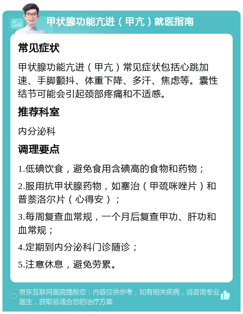 甲状腺功能亢进（甲亢）就医指南 常见症状 甲状腺功能亢进（甲亢）常见症状包括心跳加速、手脚颤抖、体重下降、多汗、焦虑等。囊性结节可能会引起颈部疼痛和不适感。 推荐科室 内分泌科 调理要点 1.低碘饮食，避免食用含碘高的食物和药物； 2.服用抗甲状腺药物，如塞治（甲巯咪唑片）和普萘洛尔片（心得安）； 3.每周复查血常规，一个月后复查甲功、肝功和血常规； 4.定期到内分泌科门诊随诊； 5.注意休息，避免劳累。