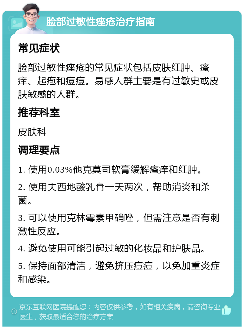 脸部过敏性痤疮治疗指南 常见症状 脸部过敏性痤疮的常见症状包括皮肤红肿、瘙痒、起疱和痘痘。易感人群主要是有过敏史或皮肤敏感的人群。 推荐科室 皮肤科 调理要点 1. 使用0.03%他克莫司软膏缓解瘙痒和红肿。 2. 使用夫西地酸乳膏一天两次，帮助消炎和杀菌。 3. 可以使用克林霉素甲硝唑，但需注意是否有刺激性反应。 4. 避免使用可能引起过敏的化妆品和护肤品。 5. 保持面部清洁，避免挤压痘痘，以免加重炎症和感染。