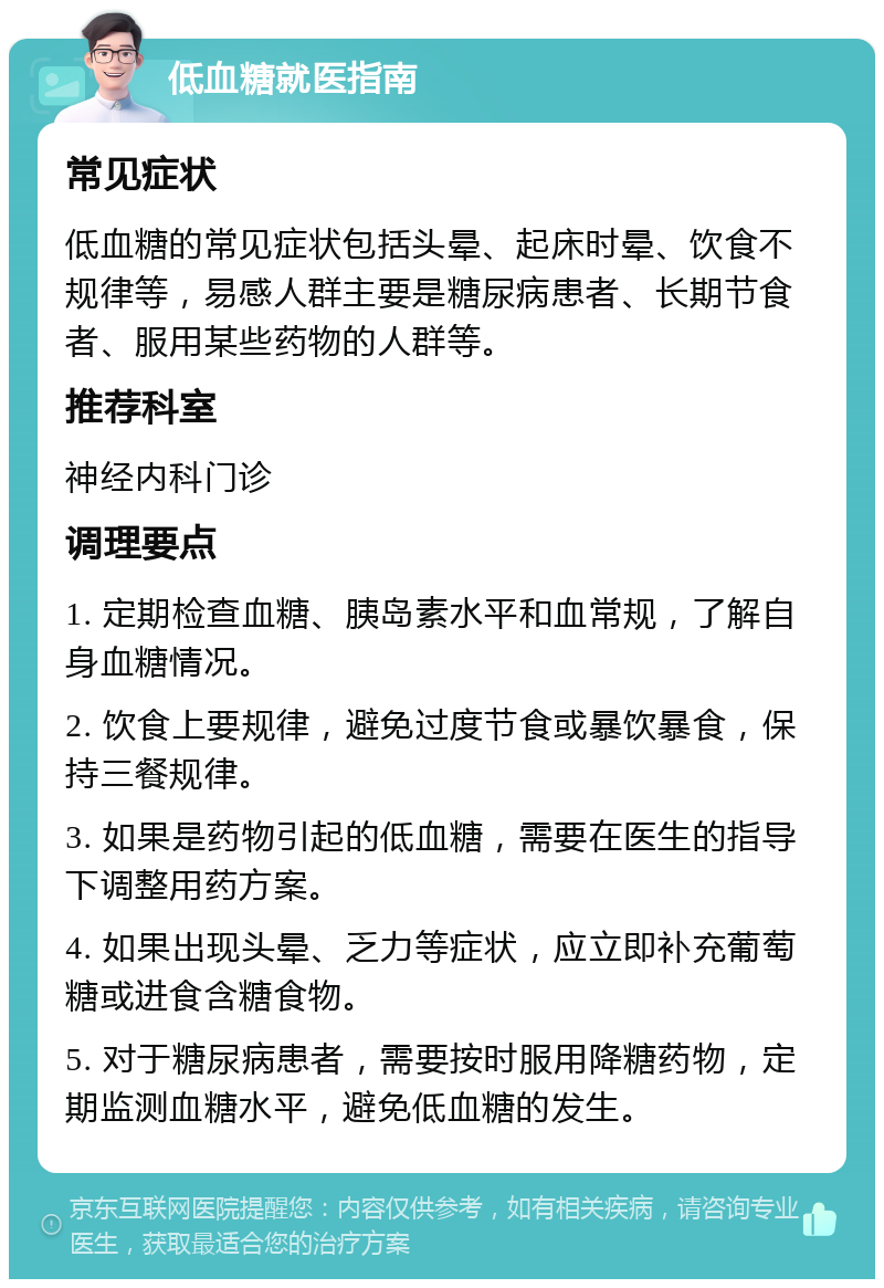 低血糖就医指南 常见症状 低血糖的常见症状包括头晕、起床时晕、饮食不规律等，易感人群主要是糖尿病患者、长期节食者、服用某些药物的人群等。 推荐科室 神经内科门诊 调理要点 1. 定期检查血糖、胰岛素水平和血常规，了解自身血糖情况。 2. 饮食上要规律，避免过度节食或暴饮暴食，保持三餐规律。 3. 如果是药物引起的低血糖，需要在医生的指导下调整用药方案。 4. 如果出现头晕、乏力等症状，应立即补充葡萄糖或进食含糖食物。 5. 对于糖尿病患者，需要按时服用降糖药物，定期监测血糖水平，避免低血糖的发生。