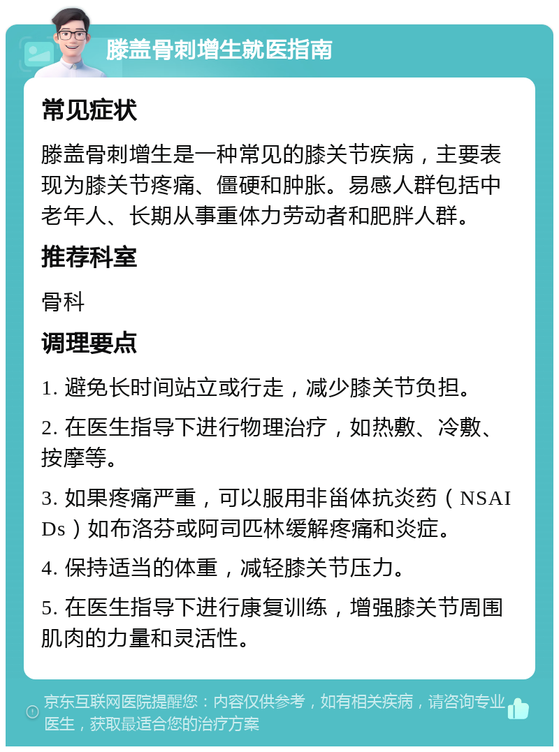 滕盖骨刺增生就医指南 常见症状 滕盖骨刺增生是一种常见的膝关节疾病，主要表现为膝关节疼痛、僵硬和肿胀。易感人群包括中老年人、长期从事重体力劳动者和肥胖人群。 推荐科室 骨科 调理要点 1. 避免长时间站立或行走，减少膝关节负担。 2. 在医生指导下进行物理治疗，如热敷、冷敷、按摩等。 3. 如果疼痛严重，可以服用非甾体抗炎药（NSAIDs）如布洛芬或阿司匹林缓解疼痛和炎症。 4. 保持适当的体重，减轻膝关节压力。 5. 在医生指导下进行康复训练，增强膝关节周围肌肉的力量和灵活性。