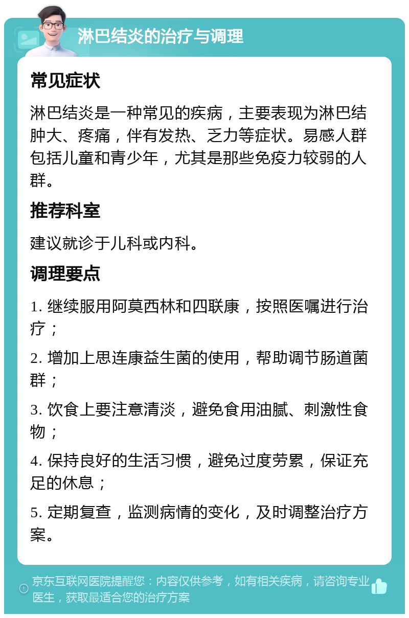 淋巴结炎的治疗与调理 常见症状 淋巴结炎是一种常见的疾病，主要表现为淋巴结肿大、疼痛，伴有发热、乏力等症状。易感人群包括儿童和青少年，尤其是那些免疫力较弱的人群。 推荐科室 建议就诊于儿科或内科。 调理要点 1. 继续服用阿莫西林和四联康，按照医嘱进行治疗； 2. 增加上思连康益生菌的使用，帮助调节肠道菌群； 3. 饮食上要注意清淡，避免食用油腻、刺激性食物； 4. 保持良好的生活习惯，避免过度劳累，保证充足的休息； 5. 定期复查，监测病情的变化，及时调整治疗方案。