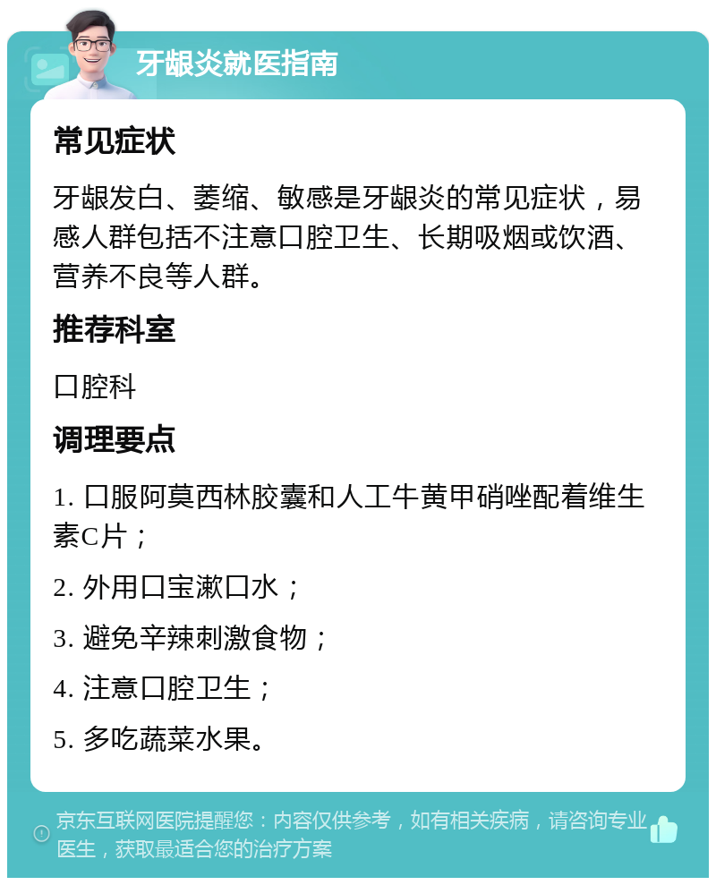 牙龈炎就医指南 常见症状 牙龈发白、萎缩、敏感是牙龈炎的常见症状，易感人群包括不注意口腔卫生、长期吸烟或饮酒、营养不良等人群。 推荐科室 口腔科 调理要点 1. 口服阿莫西林胶囊和人工牛黄甲硝唑配着维生素C片； 2. 外用口宝漱口水； 3. 避免辛辣刺激食物； 4. 注意口腔卫生； 5. 多吃蔬菜水果。