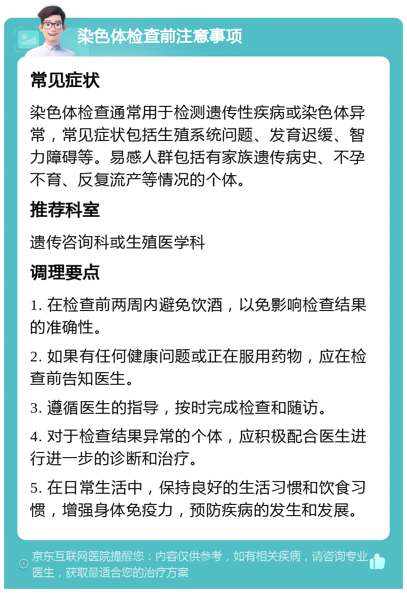 染色体检查前注意事项 常见症状 染色体检查通常用于检测遗传性疾病或染色体异常，常见症状包括生殖系统问题、发育迟缓、智力障碍等。易感人群包括有家族遗传病史、不孕不育、反复流产等情况的个体。 推荐科室 遗传咨询科或生殖医学科 调理要点 1. 在检查前两周内避免饮酒，以免影响检查结果的准确性。 2. 如果有任何健康问题或正在服用药物，应在检查前告知医生。 3. 遵循医生的指导，按时完成检查和随访。 4. 对于检查结果异常的个体，应积极配合医生进行进一步的诊断和治疗。 5. 在日常生活中，保持良好的生活习惯和饮食习惯，增强身体免疫力，预防疾病的发生和发展。