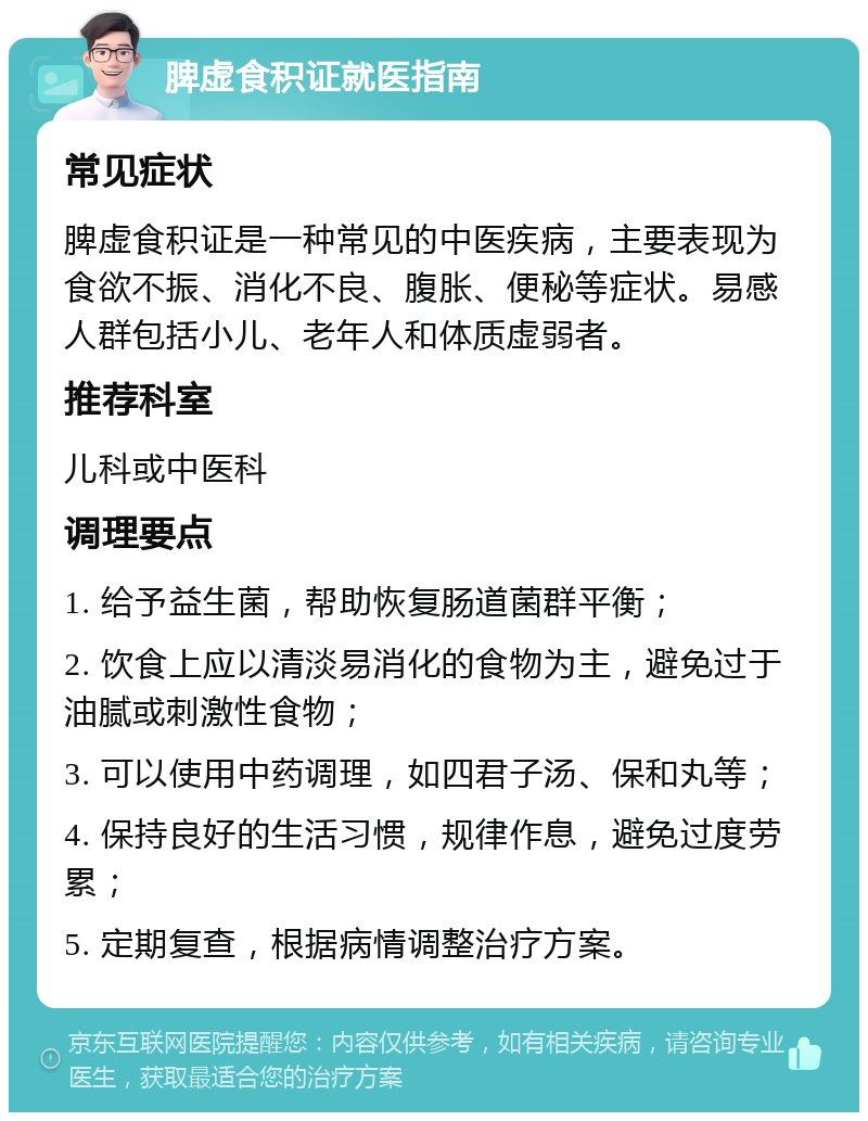 脾虚食积证就医指南 常见症状 脾虚食积证是一种常见的中医疾病，主要表现为食欲不振、消化不良、腹胀、便秘等症状。易感人群包括小儿、老年人和体质虚弱者。 推荐科室 儿科或中医科 调理要点 1. 给予益生菌，帮助恢复肠道菌群平衡； 2. 饮食上应以清淡易消化的食物为主，避免过于油腻或刺激性食物； 3. 可以使用中药调理，如四君子汤、保和丸等； 4. 保持良好的生活习惯，规律作息，避免过度劳累； 5. 定期复查，根据病情调整治疗方案。