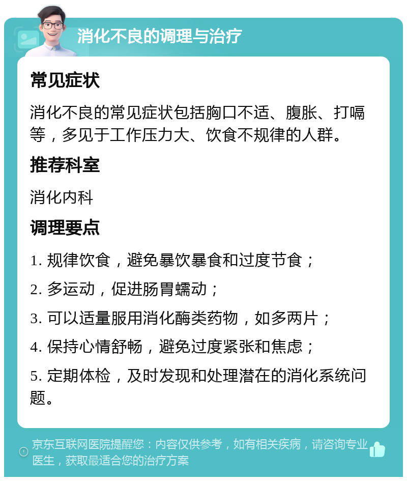 消化不良的调理与治疗 常见症状 消化不良的常见症状包括胸口不适、腹胀、打嗝等，多见于工作压力大、饮食不规律的人群。 推荐科室 消化内科 调理要点 1. 规律饮食，避免暴饮暴食和过度节食； 2. 多运动，促进肠胃蠕动； 3. 可以适量服用消化酶类药物，如多两片； 4. 保持心情舒畅，避免过度紧张和焦虑； 5. 定期体检，及时发现和处理潜在的消化系统问题。