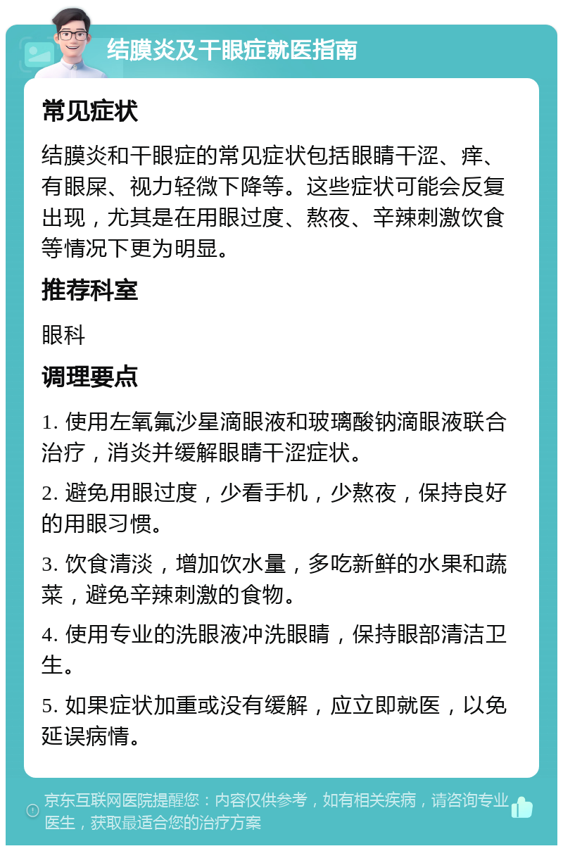 结膜炎及干眼症就医指南 常见症状 结膜炎和干眼症的常见症状包括眼睛干涩、痒、有眼屎、视力轻微下降等。这些症状可能会反复出现，尤其是在用眼过度、熬夜、辛辣刺激饮食等情况下更为明显。 推荐科室 眼科 调理要点 1. 使用左氧氟沙星滴眼液和玻璃酸钠滴眼液联合治疗，消炎并缓解眼睛干涩症状。 2. 避免用眼过度，少看手机，少熬夜，保持良好的用眼习惯。 3. 饮食清淡，增加饮水量，多吃新鲜的水果和蔬菜，避免辛辣刺激的食物。 4. 使用专业的洗眼液冲洗眼睛，保持眼部清洁卫生。 5. 如果症状加重或没有缓解，应立即就医，以免延误病情。