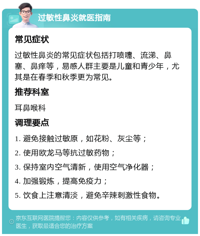 过敏性鼻炎就医指南 常见症状 过敏性鼻炎的常见症状包括打喷嚏、流涕、鼻塞、鼻痒等，易感人群主要是儿童和青少年，尤其是在春季和秋季更为常见。 推荐科室 耳鼻喉科 调理要点 1. 避免接触过敏原，如花粉、灰尘等； 2. 使用欧龙马等抗过敏药物； 3. 保持室内空气清新，使用空气净化器； 4. 加强锻炼，提高免疫力； 5. 饮食上注意清淡，避免辛辣刺激性食物。