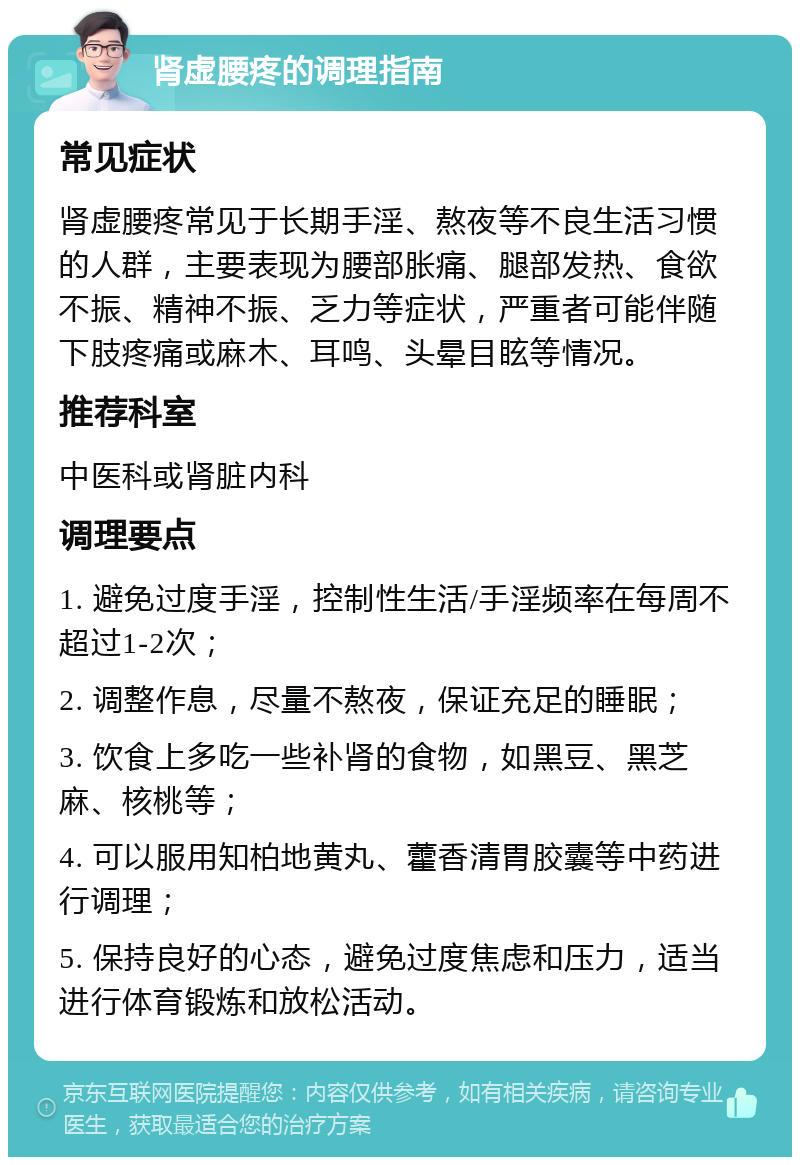 肾虚腰疼的调理指南 常见症状 肾虚腰疼常见于长期手淫、熬夜等不良生活习惯的人群，主要表现为腰部胀痛、腿部发热、食欲不振、精神不振、乏力等症状，严重者可能伴随下肢疼痛或麻木、耳鸣、头晕目眩等情况。 推荐科室 中医科或肾脏内科 调理要点 1. 避免过度手淫，控制性生活/手淫频率在每周不超过1-2次； 2. 调整作息，尽量不熬夜，保证充足的睡眠； 3. 饮食上多吃一些补肾的食物，如黑豆、黑芝麻、核桃等； 4. 可以服用知柏地黄丸、藿香清胃胶囊等中药进行调理； 5. 保持良好的心态，避免过度焦虑和压力，适当进行体育锻炼和放松活动。