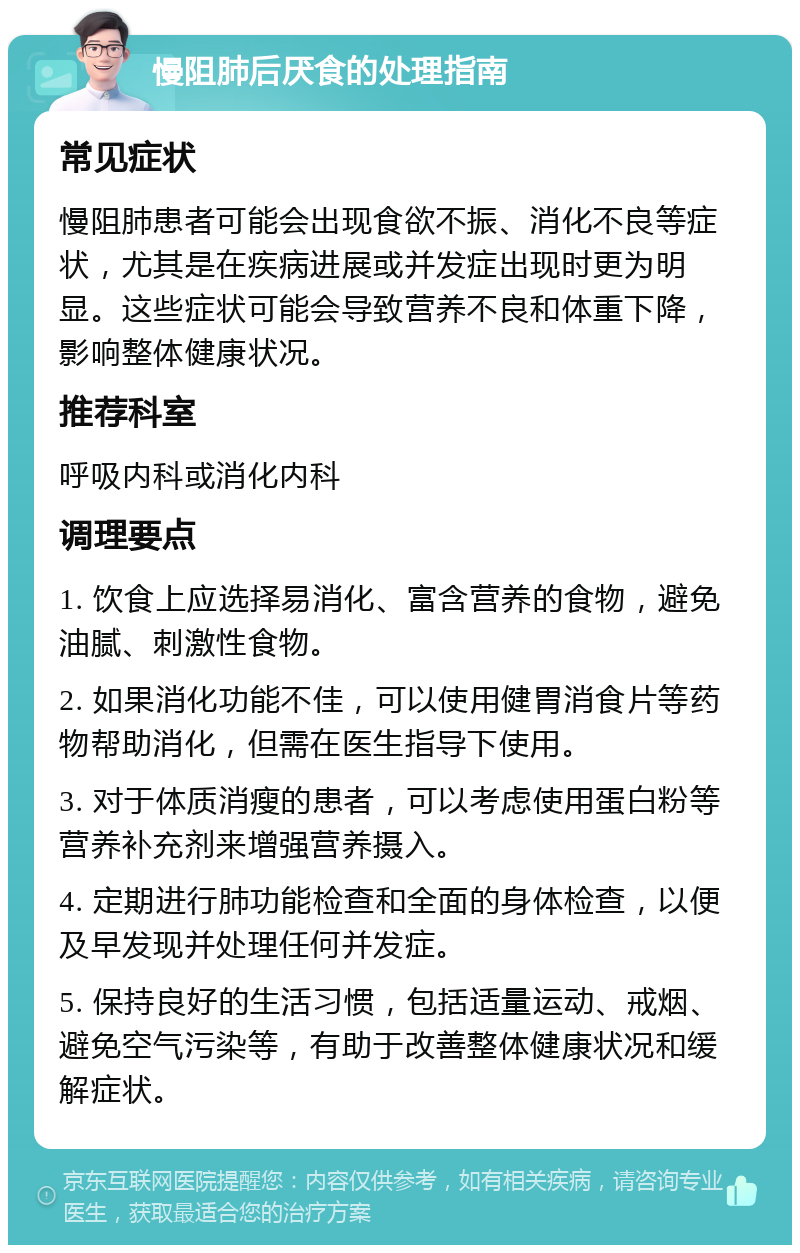 慢阻肺后厌食的处理指南 常见症状 慢阻肺患者可能会出现食欲不振、消化不良等症状，尤其是在疾病进展或并发症出现时更为明显。这些症状可能会导致营养不良和体重下降，影响整体健康状况。 推荐科室 呼吸内科或消化内科 调理要点 1. 饮食上应选择易消化、富含营养的食物，避免油腻、刺激性食物。 2. 如果消化功能不佳，可以使用健胃消食片等药物帮助消化，但需在医生指导下使用。 3. 对于体质消瘦的患者，可以考虑使用蛋白粉等营养补充剂来增强营养摄入。 4. 定期进行肺功能检查和全面的身体检查，以便及早发现并处理任何并发症。 5. 保持良好的生活习惯，包括适量运动、戒烟、避免空气污染等，有助于改善整体健康状况和缓解症状。