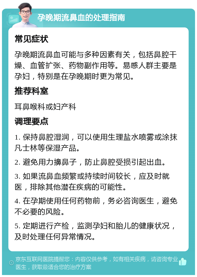 孕晚期流鼻血的处理指南 常见症状 孕晚期流鼻血可能与多种因素有关，包括鼻腔干燥、血管扩张、药物副作用等。易感人群主要是孕妇，特别是在孕晚期时更为常见。 推荐科室 耳鼻喉科或妇产科 调理要点 1. 保持鼻腔湿润，可以使用生理盐水喷雾或涂抹凡士林等保湿产品。 2. 避免用力擤鼻子，防止鼻腔受损引起出血。 3. 如果流鼻血频繁或持续时间较长，应及时就医，排除其他潜在疾病的可能性。 4. 在孕期使用任何药物前，务必咨询医生，避免不必要的风险。 5. 定期进行产检，监测孕妇和胎儿的健康状况，及时处理任何异常情况。