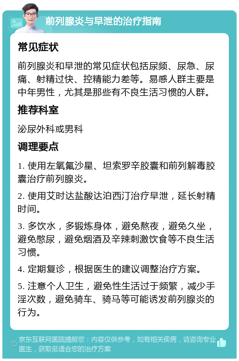 前列腺炎与早泄的治疗指南 常见症状 前列腺炎和早泄的常见症状包括尿频、尿急、尿痛、射精过快、控精能力差等。易感人群主要是中年男性，尤其是那些有不良生活习惯的人群。 推荐科室 泌尿外科或男科 调理要点 1. 使用左氧氟沙星、坦索罗辛胶囊和前列解毒胶囊治疗前列腺炎。 2. 使用艾时达盐酸达泊西汀治疗早泄，延长射精时间。 3. 多饮水，多锻炼身体，避免熬夜，避免久坐，避免憋尿，避免烟酒及辛辣刺激饮食等不良生活习惯。 4. 定期复诊，根据医生的建议调整治疗方案。 5. 注意个人卫生，避免性生活过于频繁，减少手淫次数，避免骑车、骑马等可能诱发前列腺炎的行为。