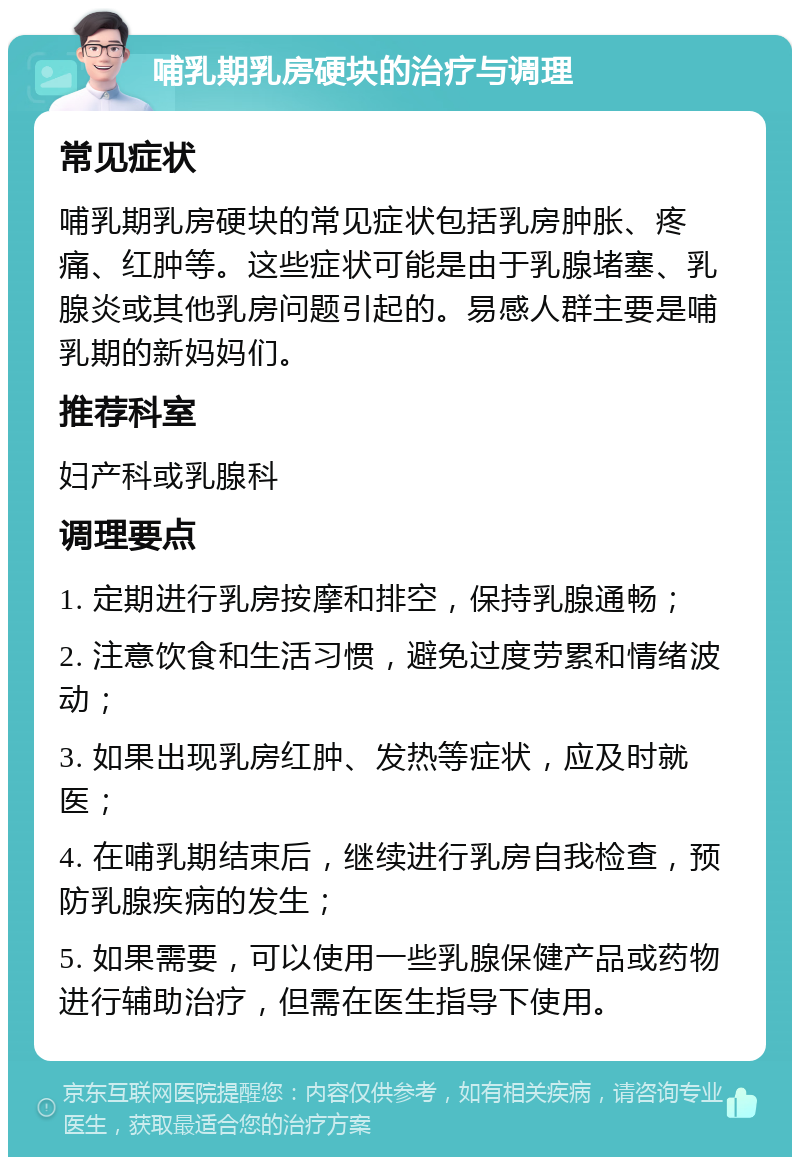 哺乳期乳房硬块的治疗与调理 常见症状 哺乳期乳房硬块的常见症状包括乳房肿胀、疼痛、红肿等。这些症状可能是由于乳腺堵塞、乳腺炎或其他乳房问题引起的。易感人群主要是哺乳期的新妈妈们。 推荐科室 妇产科或乳腺科 调理要点 1. 定期进行乳房按摩和排空，保持乳腺通畅； 2. 注意饮食和生活习惯，避免过度劳累和情绪波动； 3. 如果出现乳房红肿、发热等症状，应及时就医； 4. 在哺乳期结束后，继续进行乳房自我检查，预防乳腺疾病的发生； 5. 如果需要，可以使用一些乳腺保健产品或药物进行辅助治疗，但需在医生指导下使用。