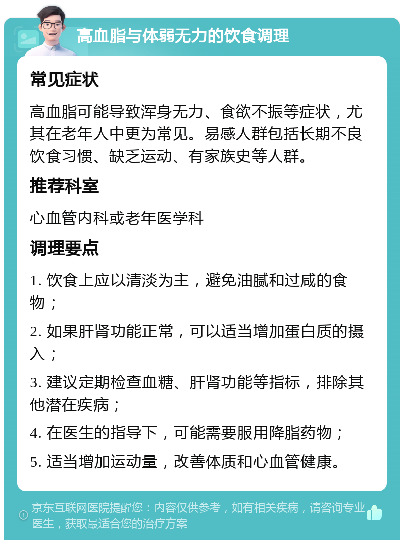 高血脂与体弱无力的饮食调理 常见症状 高血脂可能导致浑身无力、食欲不振等症状，尤其在老年人中更为常见。易感人群包括长期不良饮食习惯、缺乏运动、有家族史等人群。 推荐科室 心血管内科或老年医学科 调理要点 1. 饮食上应以清淡为主，避免油腻和过咸的食物； 2. 如果肝肾功能正常，可以适当增加蛋白质的摄入； 3. 建议定期检查血糖、肝肾功能等指标，排除其他潜在疾病； 4. 在医生的指导下，可能需要服用降脂药物； 5. 适当增加运动量，改善体质和心血管健康。