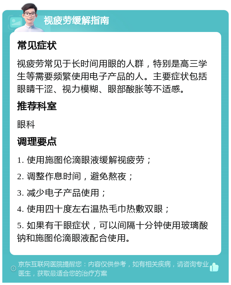 视疲劳缓解指南 常见症状 视疲劳常见于长时间用眼的人群，特别是高三学生等需要频繁使用电子产品的人。主要症状包括眼睛干涩、视力模糊、眼部酸胀等不适感。 推荐科室 眼科 调理要点 1. 使用施图伦滴眼液缓解视疲劳； 2. 调整作息时间，避免熬夜； 3. 减少电子产品使用； 4. 使用四十度左右温热毛巾热敷双眼； 5. 如果有干眼症状，可以间隔十分钟使用玻璃酸钠和施图伦滴眼液配合使用。