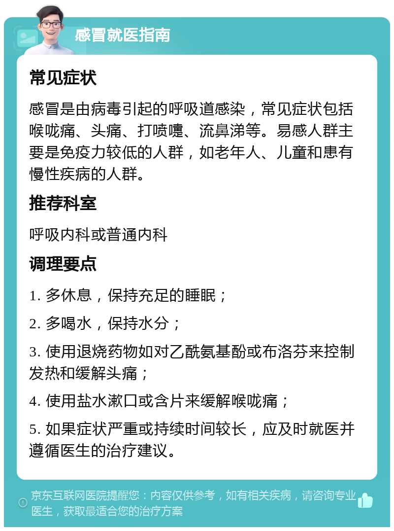 感冒就医指南 常见症状 感冒是由病毒引起的呼吸道感染，常见症状包括喉咙痛、头痛、打喷嚏、流鼻涕等。易感人群主要是免疫力较低的人群，如老年人、儿童和患有慢性疾病的人群。 推荐科室 呼吸内科或普通内科 调理要点 1. 多休息，保持充足的睡眠； 2. 多喝水，保持水分； 3. 使用退烧药物如对乙酰氨基酚或布洛芬来控制发热和缓解头痛； 4. 使用盐水漱口或含片来缓解喉咙痛； 5. 如果症状严重或持续时间较长，应及时就医并遵循医生的治疗建议。