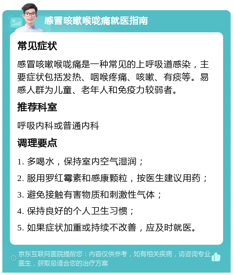 感冒咳嗽喉咙痛就医指南 常见症状 感冒咳嗽喉咙痛是一种常见的上呼吸道感染，主要症状包括发热、咽喉疼痛、咳嗽、有痰等。易感人群为儿童、老年人和免疫力较弱者。 推荐科室 呼吸内科或普通内科 调理要点 1. 多喝水，保持室内空气湿润； 2. 服用罗红霉素和感康颗粒，按医生建议用药； 3. 避免接触有害物质和刺激性气体； 4. 保持良好的个人卫生习惯； 5. 如果症状加重或持续不改善，应及时就医。