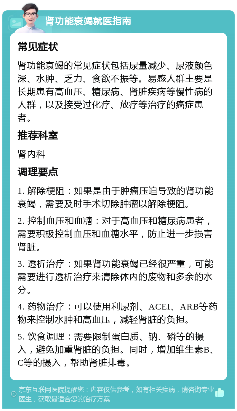 肾功能衰竭就医指南 常见症状 肾功能衰竭的常见症状包括尿量减少、尿液颜色深、水肿、乏力、食欲不振等。易感人群主要是长期患有高血压、糖尿病、肾脏疾病等慢性病的人群，以及接受过化疗、放疗等治疗的癌症患者。 推荐科室 肾内科 调理要点 1. 解除梗阻：如果是由于肿瘤压迫导致的肾功能衰竭，需要及时手术切除肿瘤以解除梗阻。 2. 控制血压和血糖：对于高血压和糖尿病患者，需要积极控制血压和血糖水平，防止进一步损害肾脏。 3. 透析治疗：如果肾功能衰竭已经很严重，可能需要进行透析治疗来清除体内的废物和多余的水分。 4. 药物治疗：可以使用利尿剂、ACEI、ARB等药物来控制水肿和高血压，减轻肾脏的负担。 5. 饮食调理：需要限制蛋白质、钠、磷等的摄入，避免加重肾脏的负担。同时，增加维生素B、C等的摄入，帮助肾脏排毒。