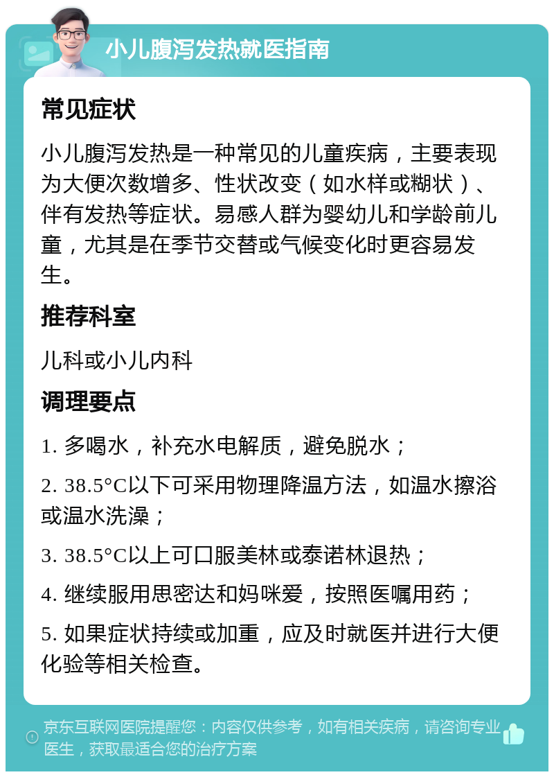 小儿腹泻发热就医指南 常见症状 小儿腹泻发热是一种常见的儿童疾病，主要表现为大便次数增多、性状改变（如水样或糊状）、伴有发热等症状。易感人群为婴幼儿和学龄前儿童，尤其是在季节交替或气候变化时更容易发生。 推荐科室 儿科或小儿内科 调理要点 1. 多喝水，补充水电解质，避免脱水； 2. 38.5°C以下可采用物理降温方法，如温水擦浴或温水洗澡； 3. 38.5°C以上可口服美林或泰诺林退热； 4. 继续服用思密达和妈咪爱，按照医嘱用药； 5. 如果症状持续或加重，应及时就医并进行大便化验等相关检查。