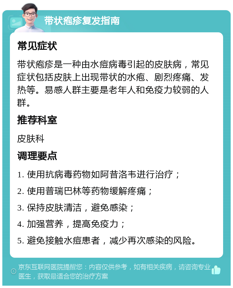 带状疱疹复发指南 常见症状 带状疱疹是一种由水痘病毒引起的皮肤病，常见症状包括皮肤上出现带状的水疱、剧烈疼痛、发热等。易感人群主要是老年人和免疫力较弱的人群。 推荐科室 皮肤科 调理要点 1. 使用抗病毒药物如阿昔洛韦进行治疗； 2. 使用普瑞巴林等药物缓解疼痛； 3. 保持皮肤清洁，避免感染； 4. 加强营养，提高免疫力； 5. 避免接触水痘患者，减少再次感染的风险。