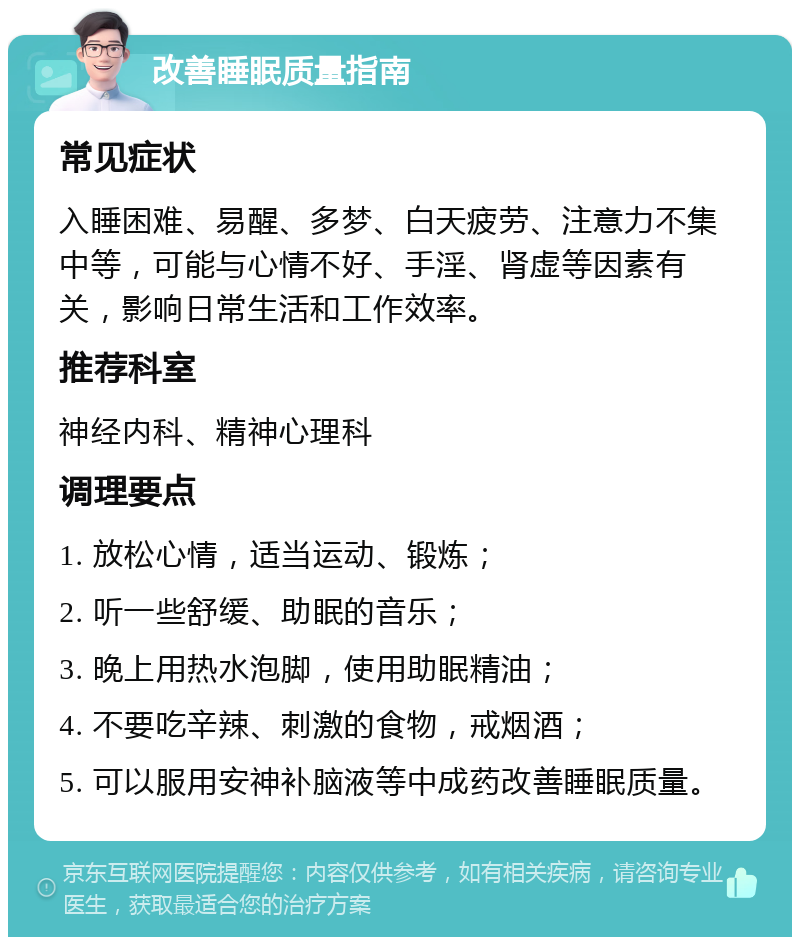 改善睡眠质量指南 常见症状 入睡困难、易醒、多梦、白天疲劳、注意力不集中等，可能与心情不好、手淫、肾虚等因素有关，影响日常生活和工作效率。 推荐科室 神经内科、精神心理科 调理要点 1. 放松心情，适当运动、锻炼； 2. 听一些舒缓、助眠的音乐； 3. 晚上用热水泡脚，使用助眠精油； 4. 不要吃辛辣、刺激的食物，戒烟酒； 5. 可以服用安神补脑液等中成药改善睡眠质量。