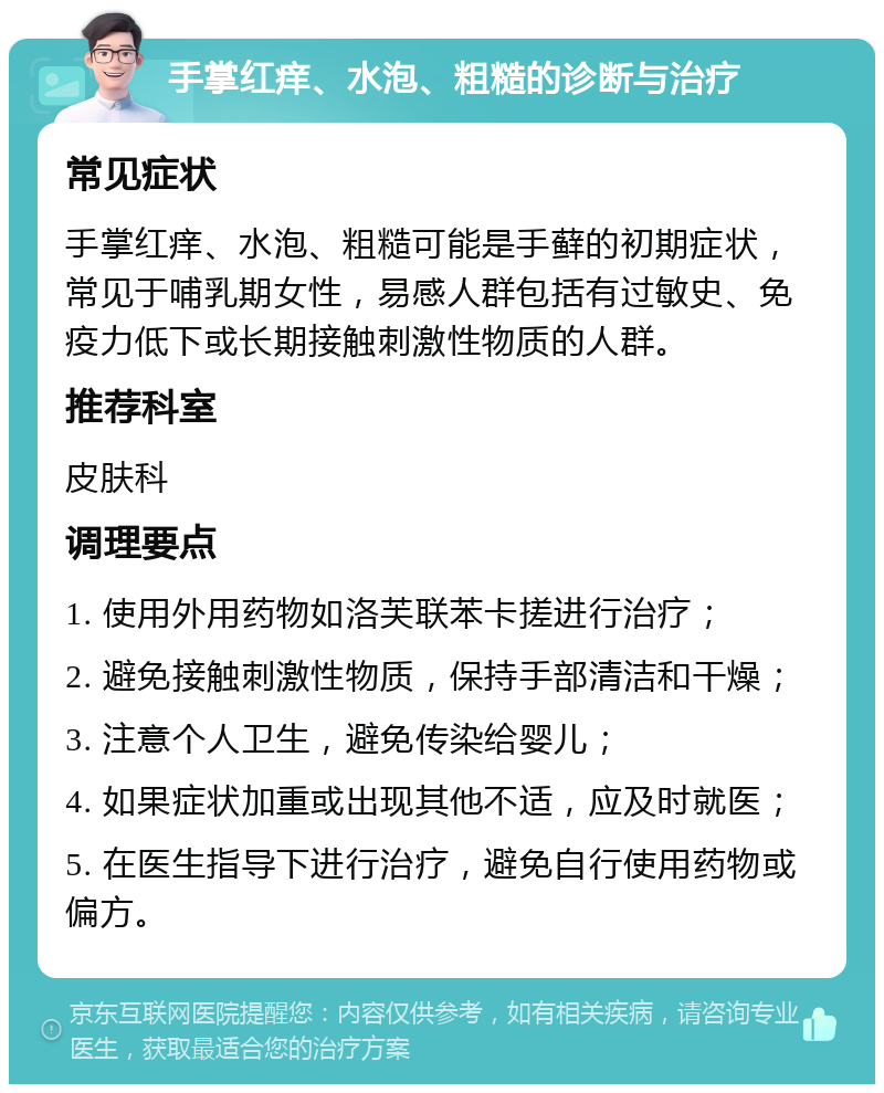 手掌红痒、水泡、粗糙的诊断与治疗 常见症状 手掌红痒、水泡、粗糙可能是手藓的初期症状，常见于哺乳期女性，易感人群包括有过敏史、免疫力低下或长期接触刺激性物质的人群。 推荐科室 皮肤科 调理要点 1. 使用外用药物如洛芙联苯卡搓进行治疗； 2. 避免接触刺激性物质，保持手部清洁和干燥； 3. 注意个人卫生，避免传染给婴儿； 4. 如果症状加重或出现其他不适，应及时就医； 5. 在医生指导下进行治疗，避免自行使用药物或偏方。