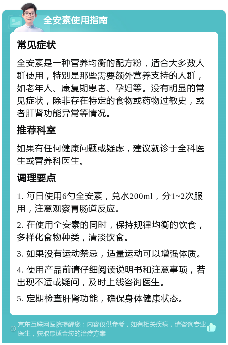 全安素使用指南 常见症状 全安素是一种营养均衡的配方粉，适合大多数人群使用，特别是那些需要额外营养支持的人群，如老年人、康复期患者、孕妇等。没有明显的常见症状，除非存在特定的食物或药物过敏史，或者肝肾功能异常等情况。 推荐科室 如果有任何健康问题或疑虑，建议就诊于全科医生或营养科医生。 调理要点 1. 每日使用6勺全安素，兑水200ml，分1~2次服用，注意观察胃肠道反应。 2. 在使用全安素的同时，保持规律均衡的饮食，多样化食物种类，清淡饮食。 3. 如果没有运动禁忌，适量运动可以增强体质。 4. 使用产品前请仔细阅读说明书和注意事项，若出现不适或疑问，及时上线咨询医生。 5. 定期检查肝肾功能，确保身体健康状态。