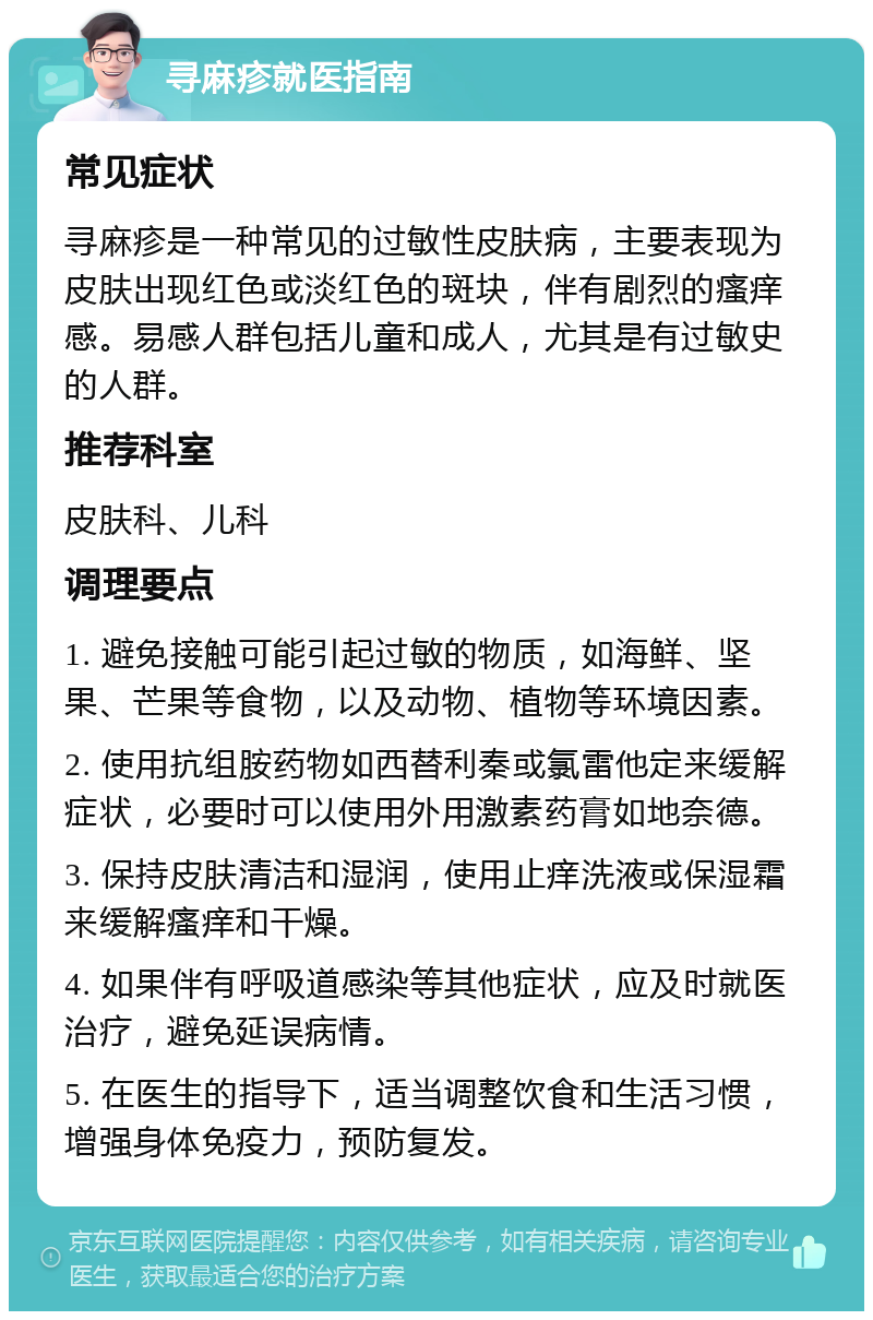 寻麻疹就医指南 常见症状 寻麻疹是一种常见的过敏性皮肤病，主要表现为皮肤出现红色或淡红色的斑块，伴有剧烈的瘙痒感。易感人群包括儿童和成人，尤其是有过敏史的人群。 推荐科室 皮肤科、儿科 调理要点 1. 避免接触可能引起过敏的物质，如海鲜、坚果、芒果等食物，以及动物、植物等环境因素。 2. 使用抗组胺药物如西替利秦或氯雷他定来缓解症状，必要时可以使用外用激素药膏如地奈德。 3. 保持皮肤清洁和湿润，使用止痒洗液或保湿霜来缓解瘙痒和干燥。 4. 如果伴有呼吸道感染等其他症状，应及时就医治疗，避免延误病情。 5. 在医生的指导下，适当调整饮食和生活习惯，增强身体免疫力，预防复发。