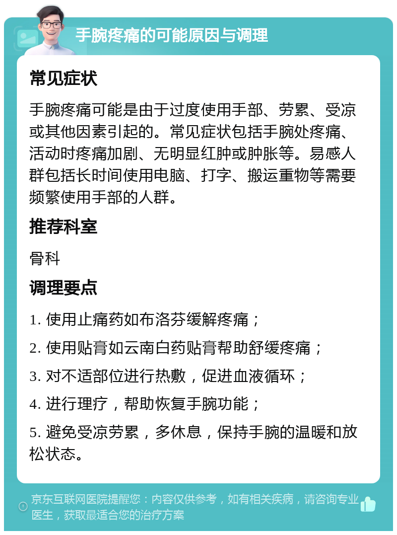 手腕疼痛的可能原因与调理 常见症状 手腕疼痛可能是由于过度使用手部、劳累、受凉或其他因素引起的。常见症状包括手腕处疼痛、活动时疼痛加剧、无明显红肿或肿胀等。易感人群包括长时间使用电脑、打字、搬运重物等需要频繁使用手部的人群。 推荐科室 骨科 调理要点 1. 使用止痛药如布洛芬缓解疼痛； 2. 使用贴膏如云南白药贴膏帮助舒缓疼痛； 3. 对不适部位进行热敷，促进血液循环； 4. 进行理疗，帮助恢复手腕功能； 5. 避免受凉劳累，多休息，保持手腕的温暖和放松状态。