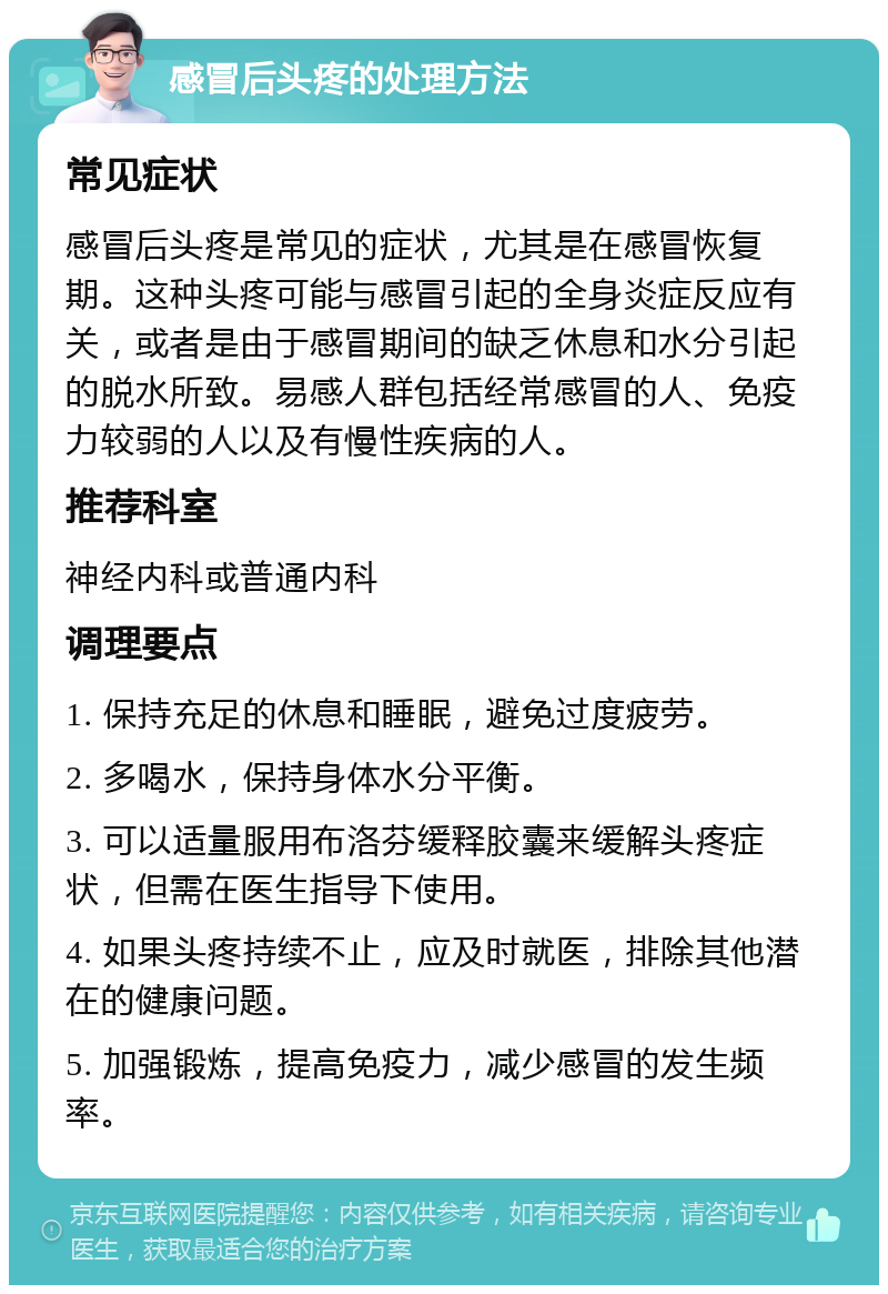 感冒后头疼的处理方法 常见症状 感冒后头疼是常见的症状，尤其是在感冒恢复期。这种头疼可能与感冒引起的全身炎症反应有关，或者是由于感冒期间的缺乏休息和水分引起的脱水所致。易感人群包括经常感冒的人、免疫力较弱的人以及有慢性疾病的人。 推荐科室 神经内科或普通内科 调理要点 1. 保持充足的休息和睡眠，避免过度疲劳。 2. 多喝水，保持身体水分平衡。 3. 可以适量服用布洛芬缓释胶囊来缓解头疼症状，但需在医生指导下使用。 4. 如果头疼持续不止，应及时就医，排除其他潜在的健康问题。 5. 加强锻炼，提高免疫力，减少感冒的发生频率。