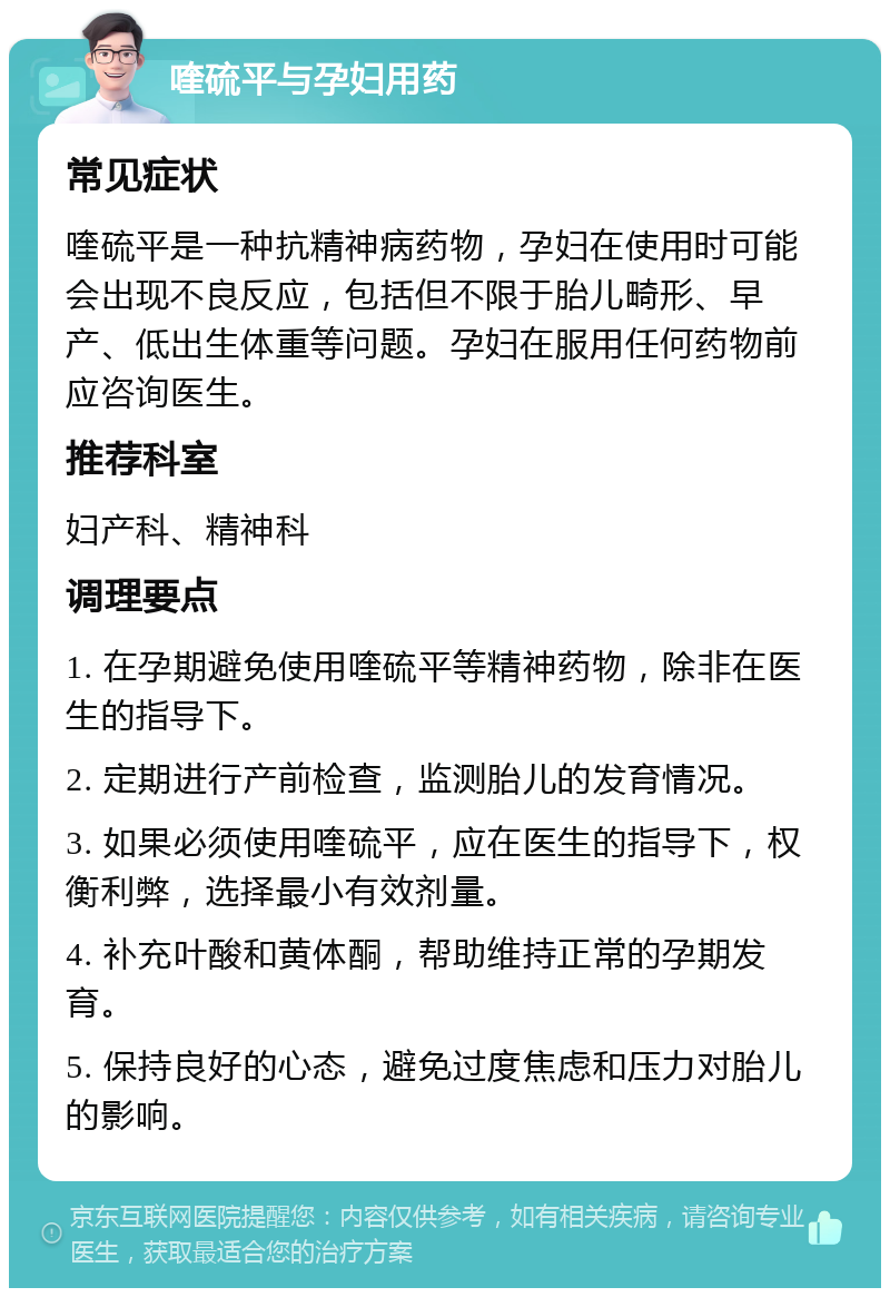 喹硫平与孕妇用药 常见症状 喹硫平是一种抗精神病药物，孕妇在使用时可能会出现不良反应，包括但不限于胎儿畸形、早产、低出生体重等问题。孕妇在服用任何药物前应咨询医生。 推荐科室 妇产科、精神科 调理要点 1. 在孕期避免使用喹硫平等精神药物，除非在医生的指导下。 2. 定期进行产前检查，监测胎儿的发育情况。 3. 如果必须使用喹硫平，应在医生的指导下，权衡利弊，选择最小有效剂量。 4. 补充叶酸和黄体酮，帮助维持正常的孕期发育。 5. 保持良好的心态，避免过度焦虑和压力对胎儿的影响。