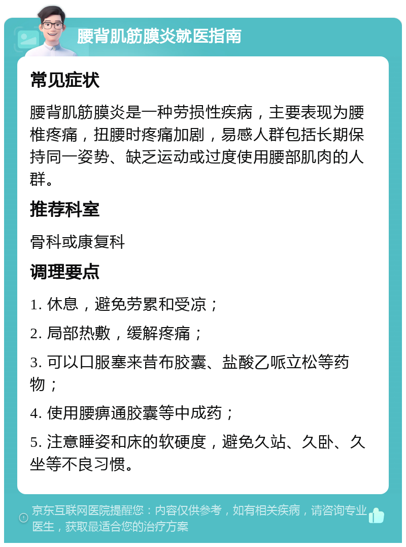 腰背肌筋膜炎就医指南 常见症状 腰背肌筋膜炎是一种劳损性疾病，主要表现为腰椎疼痛，扭腰时疼痛加剧，易感人群包括长期保持同一姿势、缺乏运动或过度使用腰部肌肉的人群。 推荐科室 骨科或康复科 调理要点 1. 休息，避免劳累和受凉； 2. 局部热敷，缓解疼痛； 3. 可以口服塞来昔布胶囊、盐酸乙哌立松等药物； 4. 使用腰痹通胶囊等中成药； 5. 注意睡姿和床的软硬度，避免久站、久卧、久坐等不良习惯。