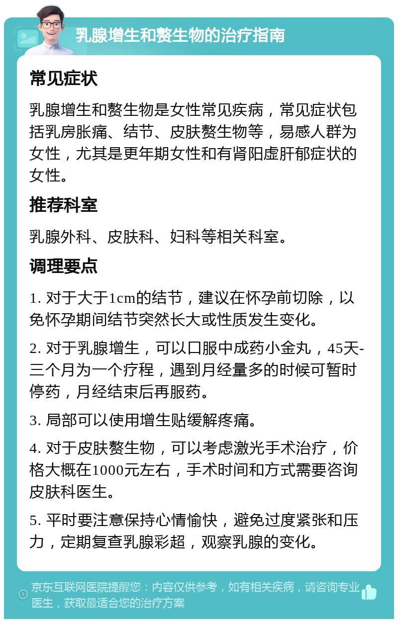 乳腺增生和赘生物的治疗指南 常见症状 乳腺增生和赘生物是女性常见疾病，常见症状包括乳房胀痛、结节、皮肤赘生物等，易感人群为女性，尤其是更年期女性和有肾阳虚肝郁症状的女性。 推荐科室 乳腺外科、皮肤科、妇科等相关科室。 调理要点 1. 对于大于1cm的结节，建议在怀孕前切除，以免怀孕期间结节突然长大或性质发生变化。 2. 对于乳腺增生，可以口服中成药小金丸，45天-三个月为一个疗程，遇到月经量多的时候可暂时停药，月经结束后再服药。 3. 局部可以使用增生贴缓解疼痛。 4. 对于皮肤赘生物，可以考虑激光手术治疗，价格大概在1000元左右，手术时间和方式需要咨询皮肤科医生。 5. 平时要注意保持心情愉快，避免过度紧张和压力，定期复查乳腺彩超，观察乳腺的变化。