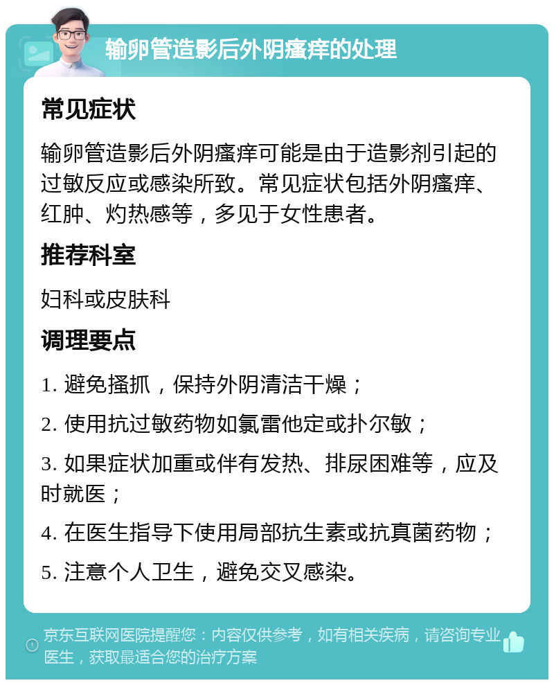 输卵管造影后外阴瘙痒的处理 常见症状 输卵管造影后外阴瘙痒可能是由于造影剂引起的过敏反应或感染所致。常见症状包括外阴瘙痒、红肿、灼热感等，多见于女性患者。 推荐科室 妇科或皮肤科 调理要点 1. 避免搔抓，保持外阴清洁干燥； 2. 使用抗过敏药物如氯雷他定或扑尔敏； 3. 如果症状加重或伴有发热、排尿困难等，应及时就医； 4. 在医生指导下使用局部抗生素或抗真菌药物； 5. 注意个人卫生，避免交叉感染。