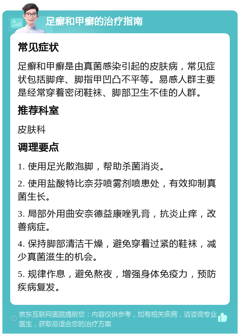 足癣和甲癣的治疗指南 常见症状 足癣和甲癣是由真菌感染引起的皮肤病，常见症状包括脚痒、脚指甲凹凸不平等。易感人群主要是经常穿着密闭鞋袜、脚部卫生不佳的人群。 推荐科室 皮肤科 调理要点 1. 使用足光散泡脚，帮助杀菌消炎。 2. 使用盐酸特比奈芬喷雾剂喷患处，有效抑制真菌生长。 3. 局部外用曲安奈德益康唑乳膏，抗炎止痒，改善病症。 4. 保持脚部清洁干燥，避免穿着过紧的鞋袜，减少真菌滋生的机会。 5. 规律作息，避免熬夜，增强身体免疫力，预防疾病复发。