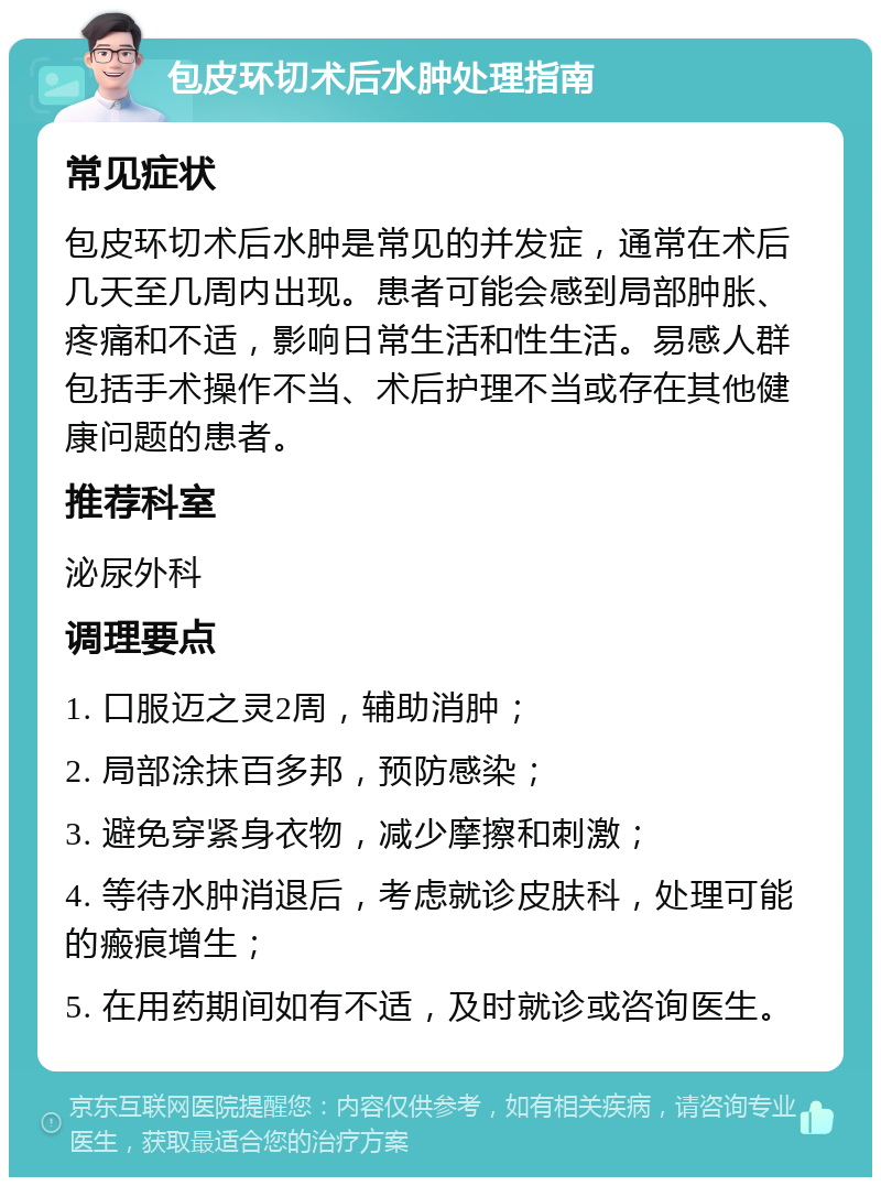 包皮环切术后水肿处理指南 常见症状 包皮环切术后水肿是常见的并发症，通常在术后几天至几周内出现。患者可能会感到局部肿胀、疼痛和不适，影响日常生活和性生活。易感人群包括手术操作不当、术后护理不当或存在其他健康问题的患者。 推荐科室 泌尿外科 调理要点 1. 口服迈之灵2周，辅助消肿； 2. 局部涂抹百多邦，预防感染； 3. 避免穿紧身衣物，减少摩擦和刺激； 4. 等待水肿消退后，考虑就诊皮肤科，处理可能的瘢痕增生； 5. 在用药期间如有不适，及时就诊或咨询医生。