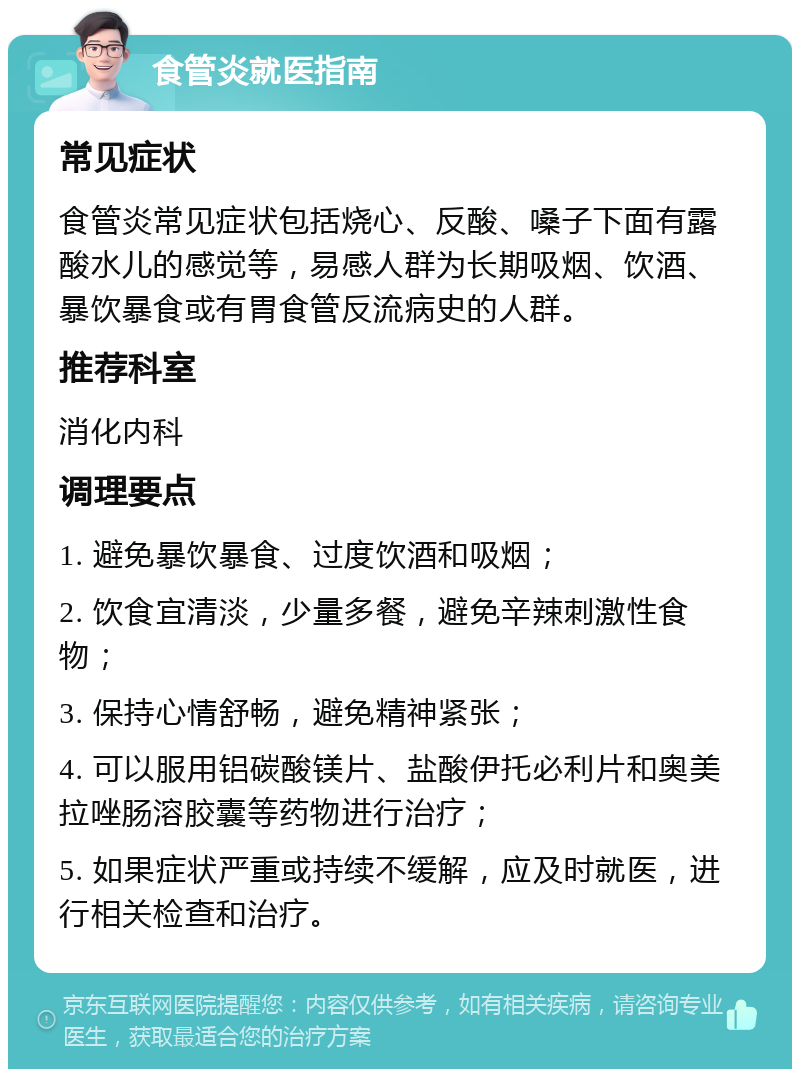 食管炎就医指南 常见症状 食管炎常见症状包括烧心、反酸、嗓子下面有露酸水儿的感觉等，易感人群为长期吸烟、饮酒、暴饮暴食或有胃食管反流病史的人群。 推荐科室 消化内科 调理要点 1. 避免暴饮暴食、过度饮酒和吸烟； 2. 饮食宜清淡，少量多餐，避免辛辣刺激性食物； 3. 保持心情舒畅，避免精神紧张； 4. 可以服用铝碳酸镁片、盐酸伊托必利片和奥美拉唑肠溶胶囊等药物进行治疗； 5. 如果症状严重或持续不缓解，应及时就医，进行相关检查和治疗。