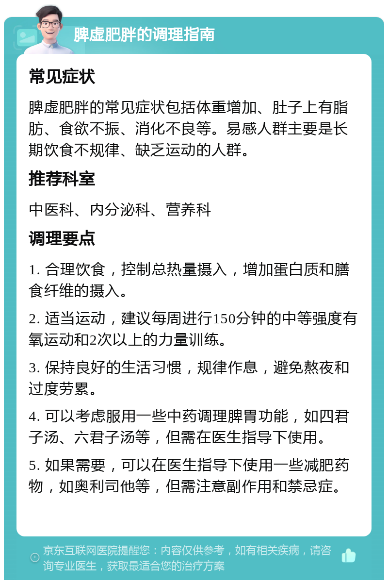 脾虚肥胖的调理指南 常见症状 脾虚肥胖的常见症状包括体重增加、肚子上有脂肪、食欲不振、消化不良等。易感人群主要是长期饮食不规律、缺乏运动的人群。 推荐科室 中医科、内分泌科、营养科 调理要点 1. 合理饮食，控制总热量摄入，增加蛋白质和膳食纤维的摄入。 2. 适当运动，建议每周进行150分钟的中等强度有氧运动和2次以上的力量训练。 3. 保持良好的生活习惯，规律作息，避免熬夜和过度劳累。 4. 可以考虑服用一些中药调理脾胃功能，如四君子汤、六君子汤等，但需在医生指导下使用。 5. 如果需要，可以在医生指导下使用一些减肥药物，如奥利司他等，但需注意副作用和禁忌症。