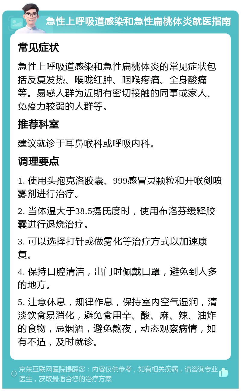 急性上呼吸道感染和急性扁桃体炎就医指南 常见症状 急性上呼吸道感染和急性扁桃体炎的常见症状包括反复发热、喉咙红肿、咽喉疼痛、全身酸痛等。易感人群为近期有密切接触的同事或家人、免疫力较弱的人群等。 推荐科室 建议就诊于耳鼻喉科或呼吸内科。 调理要点 1. 使用头孢克洛胶囊、999感冒灵颗粒和开喉剑喷雾剂进行治疗。 2. 当体温大于38.5摄氏度时，使用布洛芬缓释胶囊进行退烧治疗。 3. 可以选择打针或做雾化等治疗方式以加速康复。 4. 保持口腔清洁，出门时佩戴口罩，避免到人多的地方。 5. 注意休息，规律作息，保持室内空气湿润，清淡饮食易消化，避免食用辛、酸、麻、辣、油炸的食物，忌烟酒，避免熬夜，动态观察病情，如有不适，及时就诊。