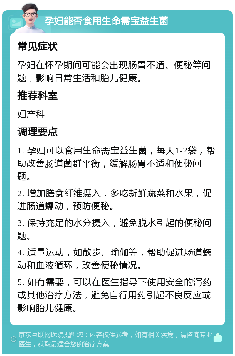 孕妇能否食用生命需宝益生菌 常见症状 孕妇在怀孕期间可能会出现肠胃不适、便秘等问题，影响日常生活和胎儿健康。 推荐科室 妇产科 调理要点 1. 孕妇可以食用生命需宝益生菌，每天1-2袋，帮助改善肠道菌群平衡，缓解肠胃不适和便秘问题。 2. 增加膳食纤维摄入，多吃新鲜蔬菜和水果，促进肠道蠕动，预防便秘。 3. 保持充足的水分摄入，避免脱水引起的便秘问题。 4. 适量运动，如散步、瑜伽等，帮助促进肠道蠕动和血液循环，改善便秘情况。 5. 如有需要，可以在医生指导下使用安全的泻药或其他治疗方法，避免自行用药引起不良反应或影响胎儿健康。