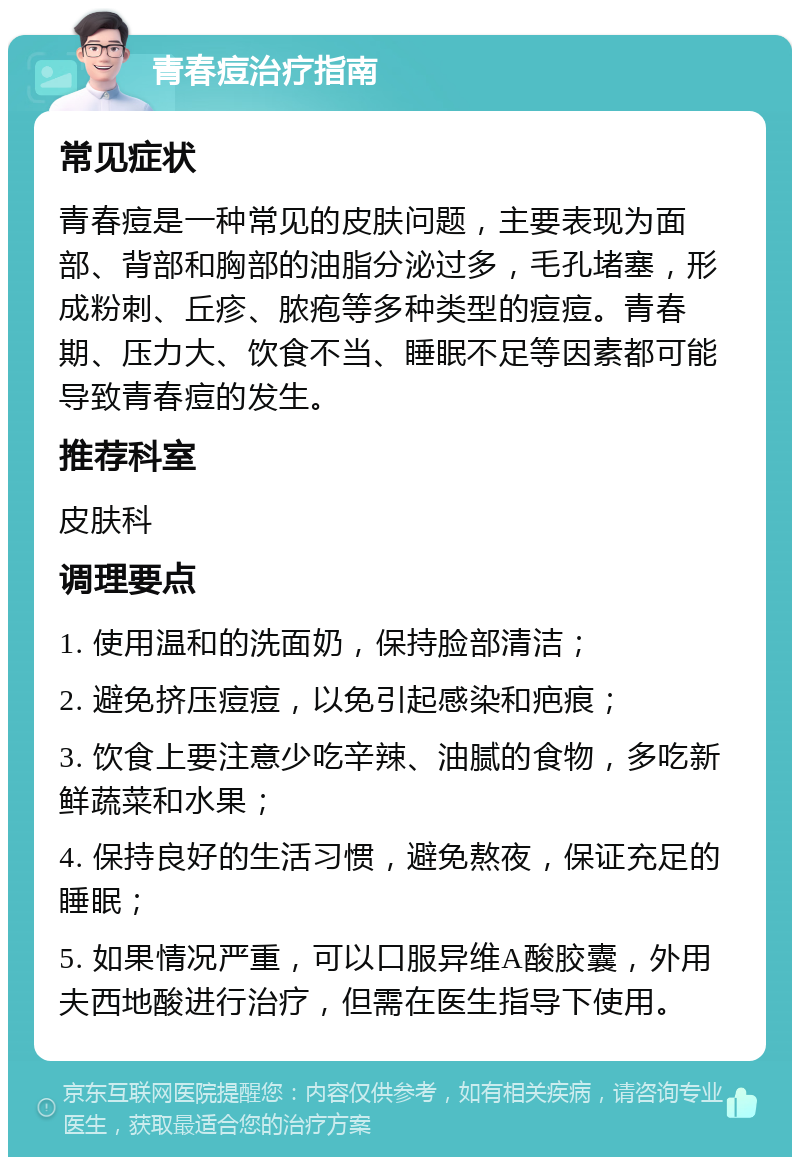 青春痘治疗指南 常见症状 青春痘是一种常见的皮肤问题，主要表现为面部、背部和胸部的油脂分泌过多，毛孔堵塞，形成粉刺、丘疹、脓疱等多种类型的痘痘。青春期、压力大、饮食不当、睡眠不足等因素都可能导致青春痘的发生。 推荐科室 皮肤科 调理要点 1. 使用温和的洗面奶，保持脸部清洁； 2. 避免挤压痘痘，以免引起感染和疤痕； 3. 饮食上要注意少吃辛辣、油腻的食物，多吃新鲜蔬菜和水果； 4. 保持良好的生活习惯，避免熬夜，保证充足的睡眠； 5. 如果情况严重，可以口服异维A酸胶囊，外用夫西地酸进行治疗，但需在医生指导下使用。