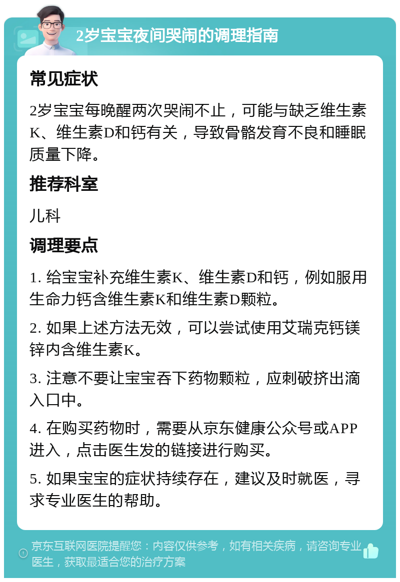 2岁宝宝夜间哭闹的调理指南 常见症状 2岁宝宝每晚醒两次哭闹不止，可能与缺乏维生素K、维生素D和钙有关，导致骨骼发育不良和睡眠质量下降。 推荐科室 儿科 调理要点 1. 给宝宝补充维生素K、维生素D和钙，例如服用生命力钙含维生素K和维生素D颗粒。 2. 如果上述方法无效，可以尝试使用艾瑞克钙镁锌内含维生素K。 3. 注意不要让宝宝吞下药物颗粒，应刺破挤出滴入口中。 4. 在购买药物时，需要从京东健康公众号或APP进入，点击医生发的链接进行购买。 5. 如果宝宝的症状持续存在，建议及时就医，寻求专业医生的帮助。