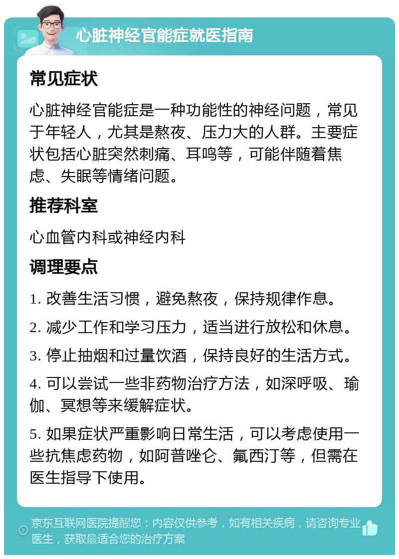 心脏神经官能症就医指南 常见症状 心脏神经官能症是一种功能性的神经问题，常见于年轻人，尤其是熬夜、压力大的人群。主要症状包括心脏突然刺痛、耳鸣等，可能伴随着焦虑、失眠等情绪问题。 推荐科室 心血管内科或神经内科 调理要点 1. 改善生活习惯，避免熬夜，保持规律作息。 2. 减少工作和学习压力，适当进行放松和休息。 3. 停止抽烟和过量饮酒，保持良好的生活方式。 4. 可以尝试一些非药物治疗方法，如深呼吸、瑜伽、冥想等来缓解症状。 5. 如果症状严重影响日常生活，可以考虑使用一些抗焦虑药物，如阿普唑仑、氟西汀等，但需在医生指导下使用。