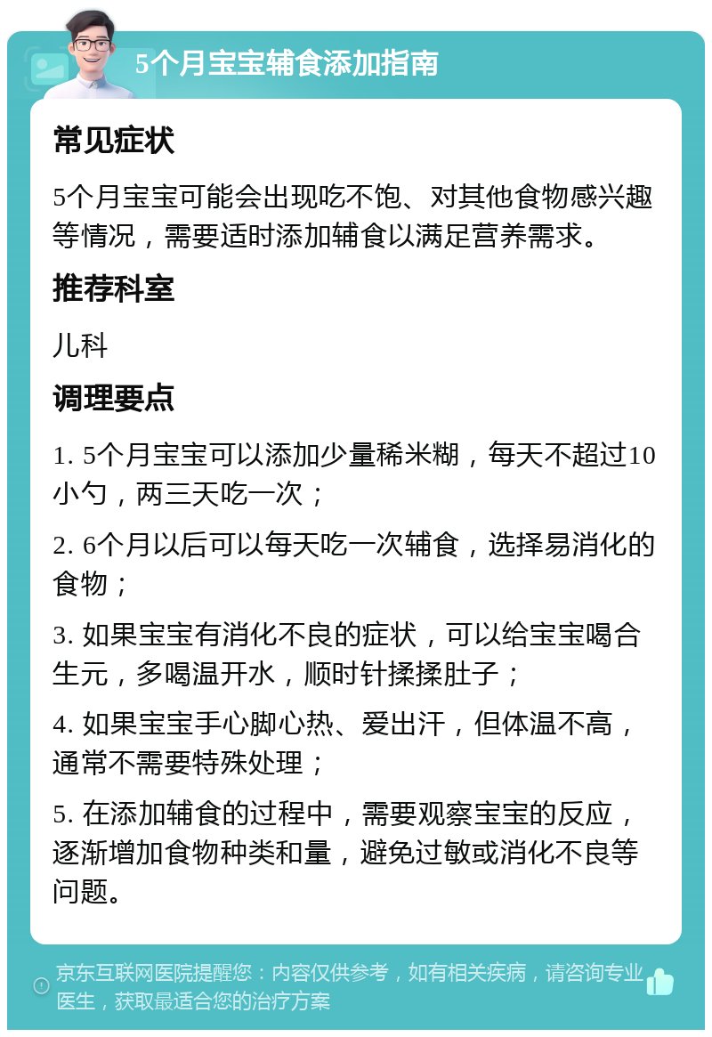 5个月宝宝辅食添加指南 常见症状 5个月宝宝可能会出现吃不饱、对其他食物感兴趣等情况，需要适时添加辅食以满足营养需求。 推荐科室 儿科 调理要点 1. 5个月宝宝可以添加少量稀米糊，每天不超过10小勺，两三天吃一次； 2. 6个月以后可以每天吃一次辅食，选择易消化的食物； 3. 如果宝宝有消化不良的症状，可以给宝宝喝合生元，多喝温开水，顺时针揉揉肚子； 4. 如果宝宝手心脚心热、爱出汗，但体温不高，通常不需要特殊处理； 5. 在添加辅食的过程中，需要观察宝宝的反应，逐渐增加食物种类和量，避免过敏或消化不良等问题。