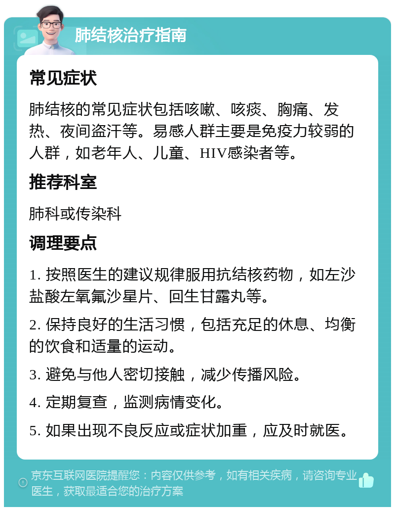 肺结核治疗指南 常见症状 肺结核的常见症状包括咳嗽、咳痰、胸痛、发热、夜间盗汗等。易感人群主要是免疫力较弱的人群，如老年人、儿童、HIV感染者等。 推荐科室 肺科或传染科 调理要点 1. 按照医生的建议规律服用抗结核药物，如左沙 盐酸左氧氟沙星片、回生甘露丸等。 2. 保持良好的生活习惯，包括充足的休息、均衡的饮食和适量的运动。 3. 避免与他人密切接触，减少传播风险。 4. 定期复查，监测病情变化。 5. 如果出现不良反应或症状加重，应及时就医。