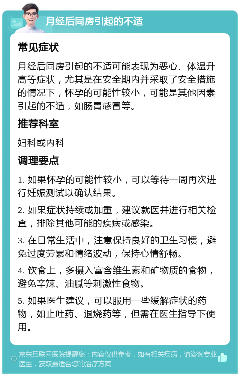 月经后同房引起的不适 常见症状 月经后同房引起的不适可能表现为恶心、体温升高等症状，尤其是在安全期内并采取了安全措施的情况下，怀孕的可能性较小，可能是其他因素引起的不适，如肠胃感冒等。 推荐科室 妇科或内科 调理要点 1. 如果怀孕的可能性较小，可以等待一周再次进行妊娠测试以确认结果。 2. 如果症状持续或加重，建议就医并进行相关检查，排除其他可能的疾病或感染。 3. 在日常生活中，注意保持良好的卫生习惯，避免过度劳累和情绪波动，保持心情舒畅。 4. 饮食上，多摄入富含维生素和矿物质的食物，避免辛辣、油腻等刺激性食物。 5. 如果医生建议，可以服用一些缓解症状的药物，如止吐药、退烧药等，但需在医生指导下使用。